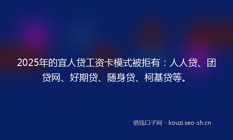 2025年的宜人贷工资卡模式被拒有:人人贷、团贷网、好期贷、随身贷、柯基贷等。