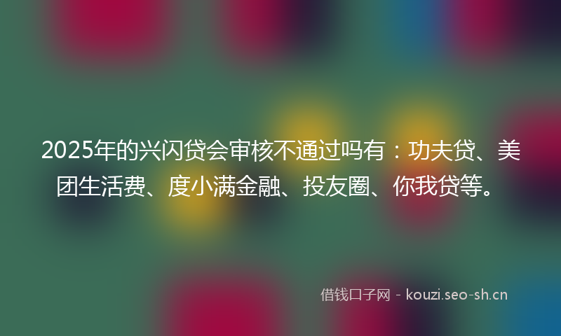2025年的兴闪贷会审核不通过吗有：功夫贷、美团生活费、度小满金融、投友圈、你我贷等。