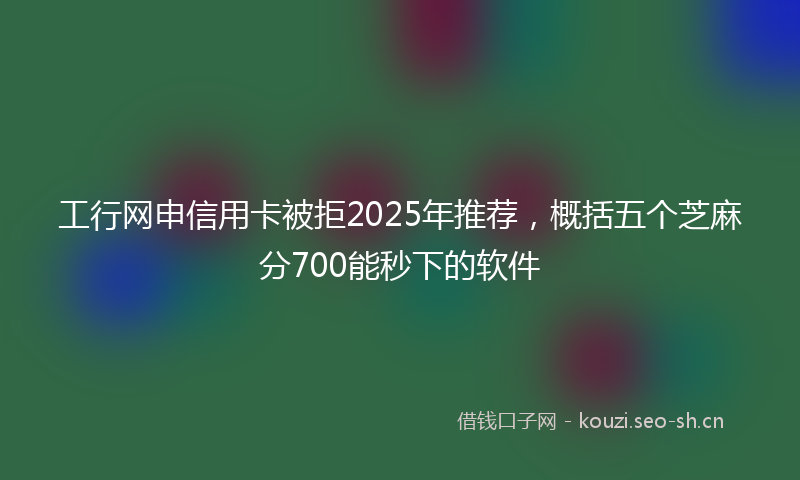工行网申信用卡被拒2025年推荐，概括五个芝麻分700能秒下的软件