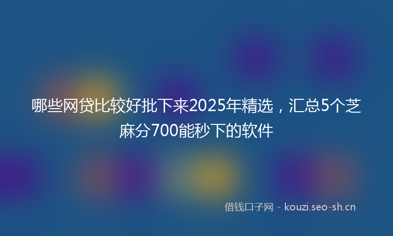 哪些网贷比较好批下来2025年精选,汇总5个芝麻分700能秒下的软件