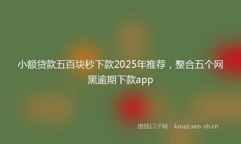 小额贷款五百块秒下款2025年推荐，整合五个网黑逾期下款app