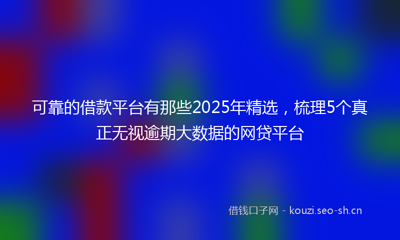 可靠的借款平台有那些2025年精选，梳理5个真正无视逾期大数据的网贷平台
