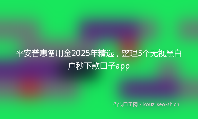 平安普惠备用金2025年精选，整理5个无视黑白户秒下款口子app