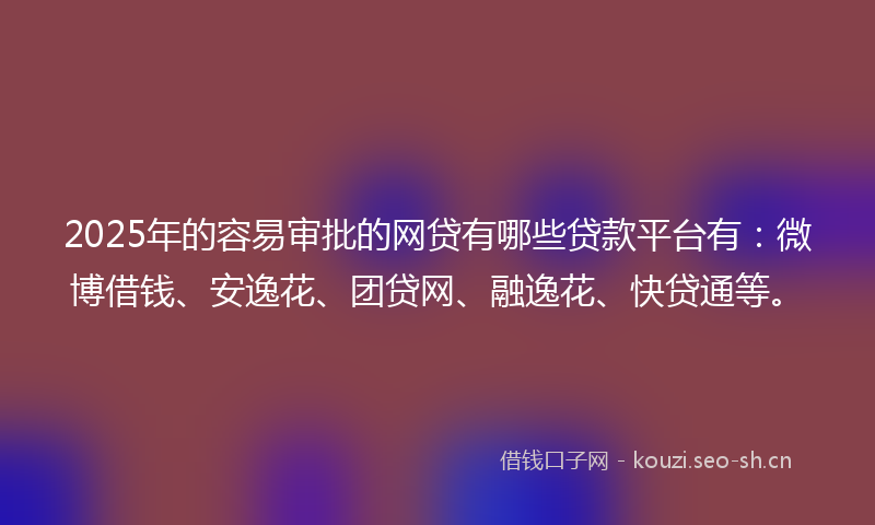 2025年的容易审批的网贷有哪些贷款平台有：微博借钱、安逸花、团贷网、融逸花、快贷通等。
