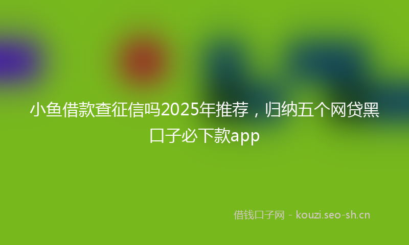 小鱼借款查征信吗2025年推荐，归纳五个网贷黑口子必下款app