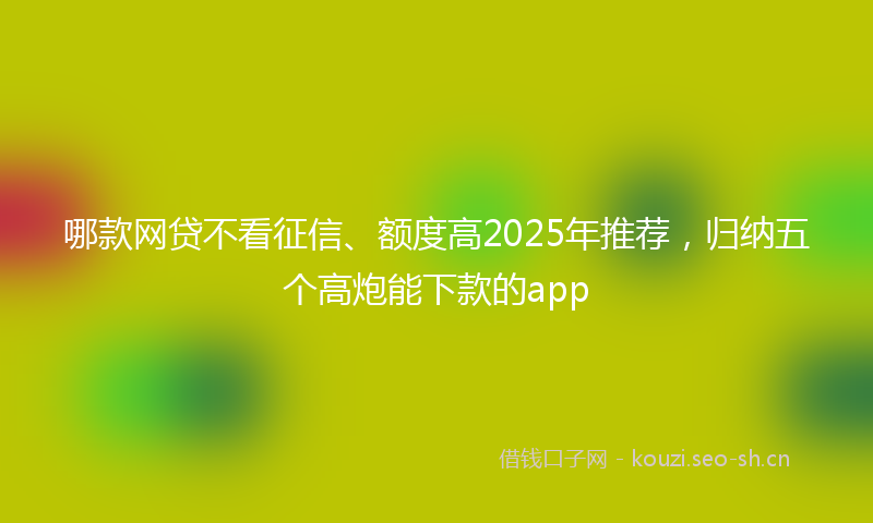 哪款网贷不看征信、额度高2025年推荐，归纳五个高炮能下款的app