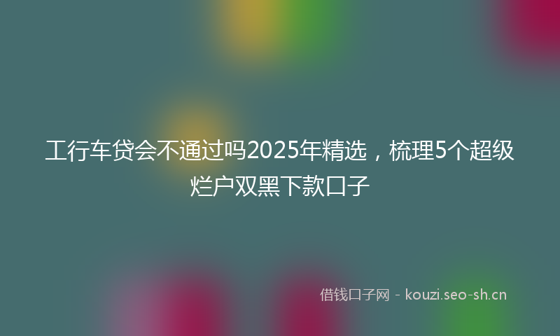 工行车贷会不通过吗2025年精选，梳理5个超级烂户双黑下款口子