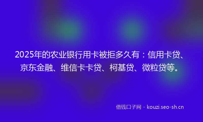2025年的农业银行用卡被拒多久有：信用卡贷、京东金融、维信卡卡贷、柯基贷、微粒贷等。