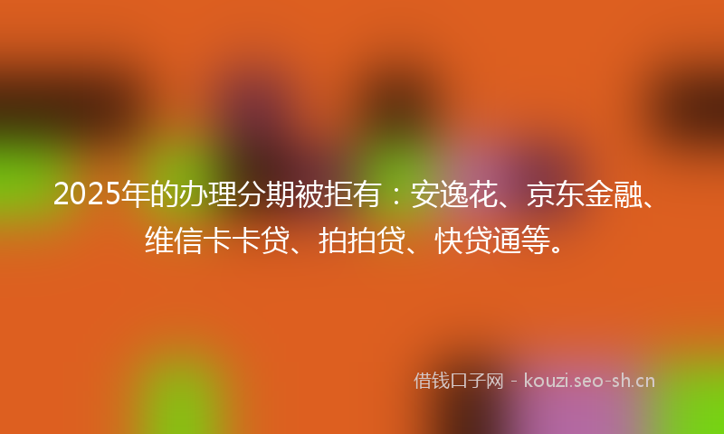 2025年的办理分期被拒有：安逸花、京东金融、维信卡卡贷、拍拍贷、快贷通等。
