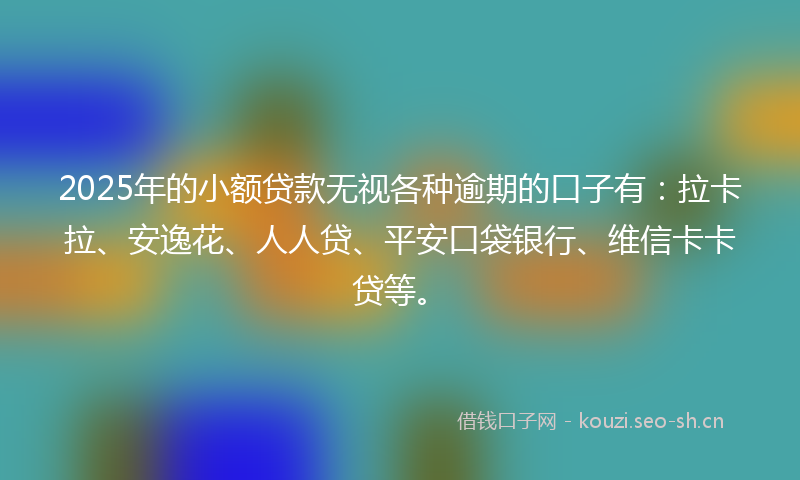 2025年的小额贷款无视各种逾期的口子有：拉卡拉、安逸花、人人贷、平安口袋银行、维信卡卡贷等。