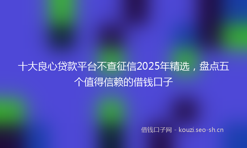 十大良心贷款平台不查征信2025年精选，盘点五个值得信赖的借钱口子