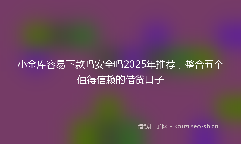 小金库容易下款吗安全吗2025年推荐，整合五个值得信赖的借贷口子