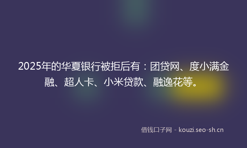 2025年的华夏银行被拒后有：团贷网、度小满金融、超人卡、小米贷款、融逸花等。