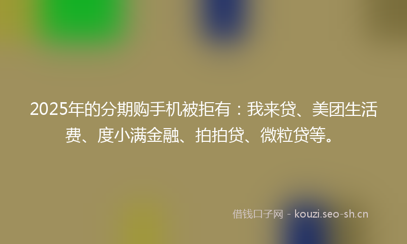 2025年的分期购手机被拒有：我来贷、美团生活费、度小满金融、拍拍贷、微粒贷等。