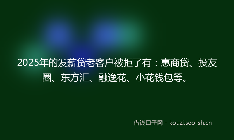 2025年的发薪贷老客户被拒了有：惠商贷、投友圈、东方汇、融逸花、小花钱包等。