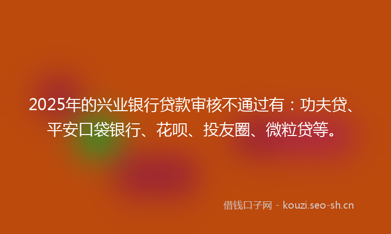 2025年的兴业银行贷款审核不通过有：功夫贷、平安口袋银行、花呗、投友圈、微粒贷等。