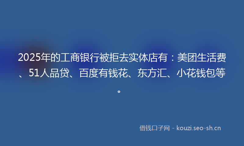 2025年的工商银行被拒去实体店有：美团生活费、51人品贷、百度有钱花、东方汇、小花钱包等。