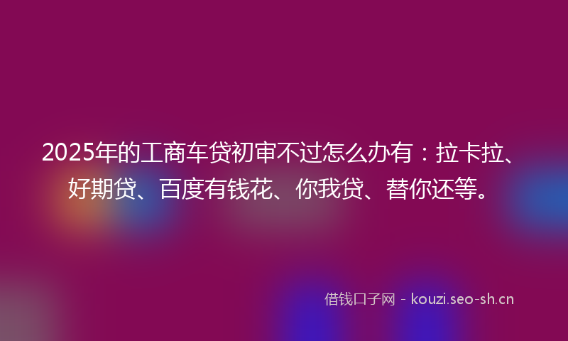 2025年的工商车贷初审不过怎么办有:拉卡拉、好期贷、百度有钱花、你我贷、替你还等。
