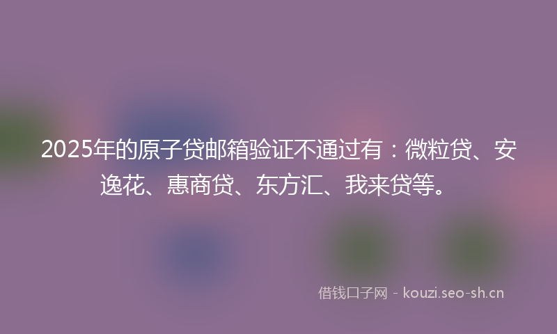 2025年的原子贷邮箱验证不通过有：微粒贷、安逸花、惠商贷、东方汇、我来贷等。