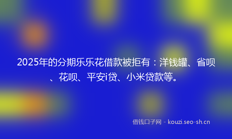 2025年的分期乐乐花借款被拒有：洋钱罐、省呗、花呗、平安i贷、小米贷款等。