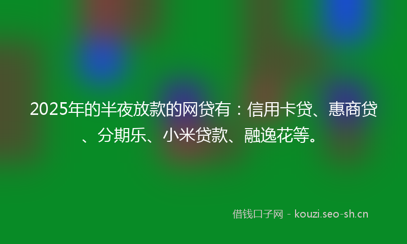 2025年的半夜放款的网贷有：信用卡贷、惠商贷、分期乐、小米贷款、融逸花等。