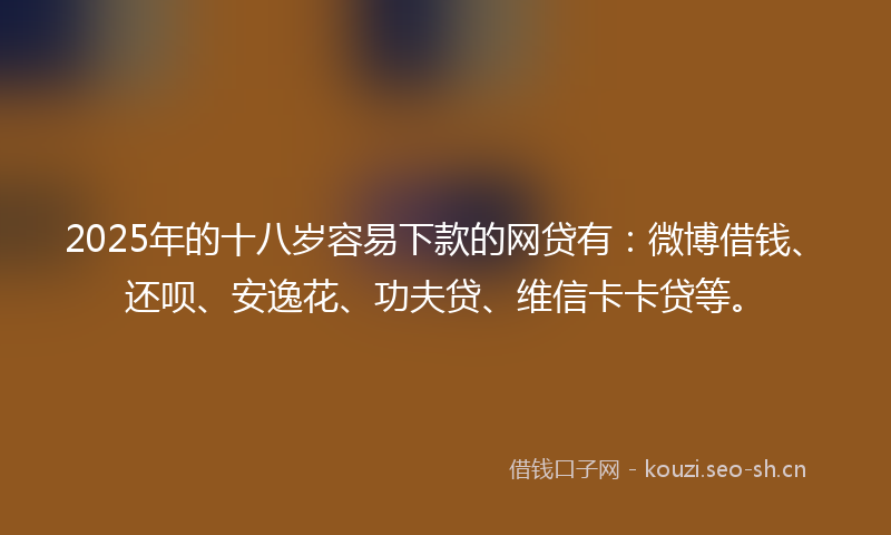 2025年的十八岁容易下款的网贷有：微博借钱、还呗、安逸花、功夫贷、维信卡卡贷等。