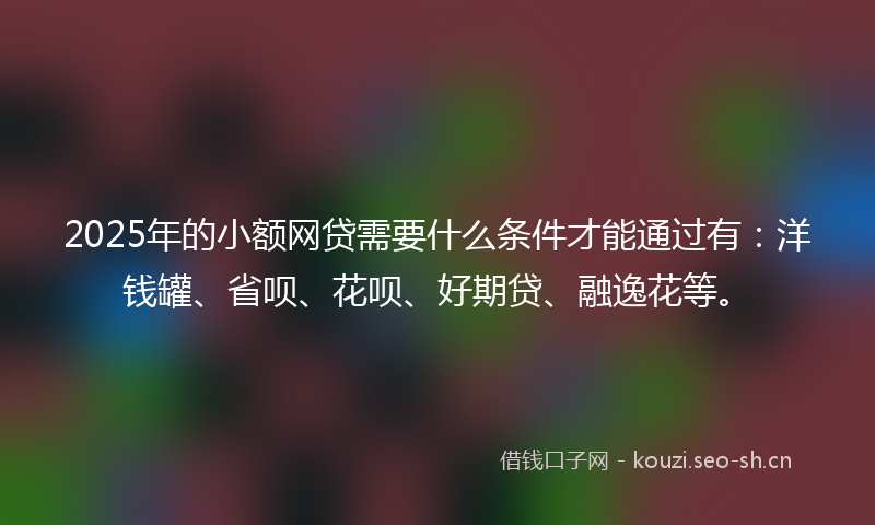 2025年的小额网贷需要什么条件才能通过有：洋钱罐、省呗、花呗、好期贷、融逸花等。