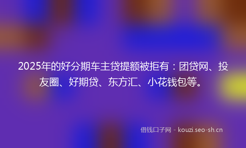 2025年的好分期车主贷提额被拒有：团贷网、投友圈、好期贷、东方汇、小花钱包等。