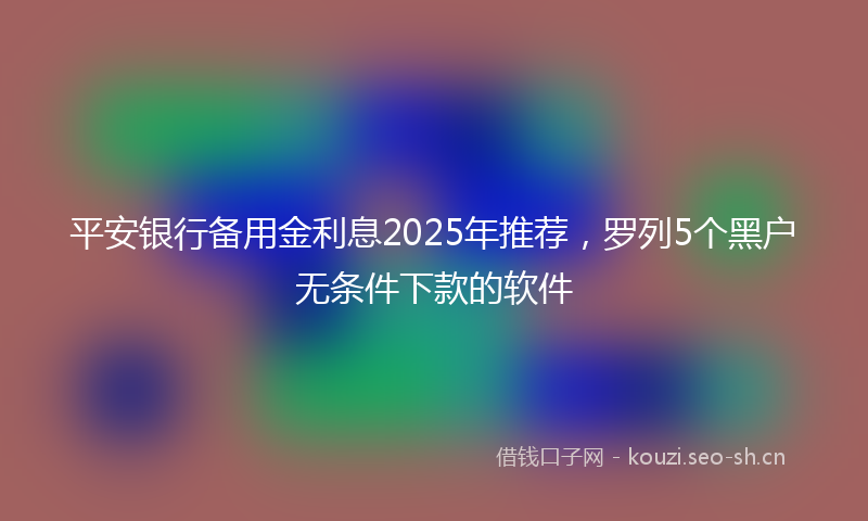 平安银行备用金利息2025年推荐，罗列5个黑户无条件下款的软件