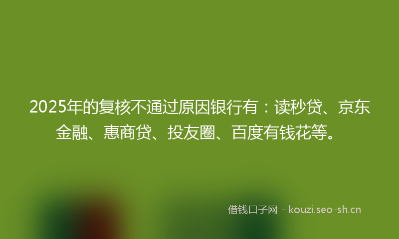 2025年的复核不通过原因银行有：读秒贷、京东金融、惠商贷、投友圈、百度有钱花等。
