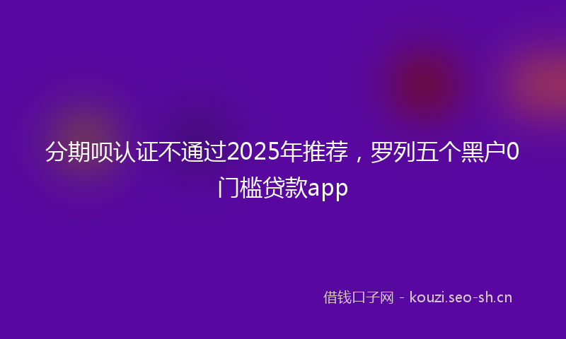 分期呗认证不通过2025年推荐，罗列五个黑户0门槛贷款app