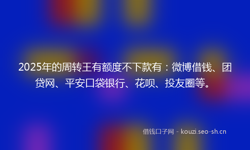 2025年的周转王有额度不下款有：微博借钱、团贷网、平安口袋银行、花呗、投友圈等。