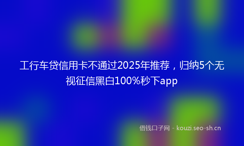 工行车贷信用卡不通过2025年推荐，归纳5个无视征信黑白100%秒下app
