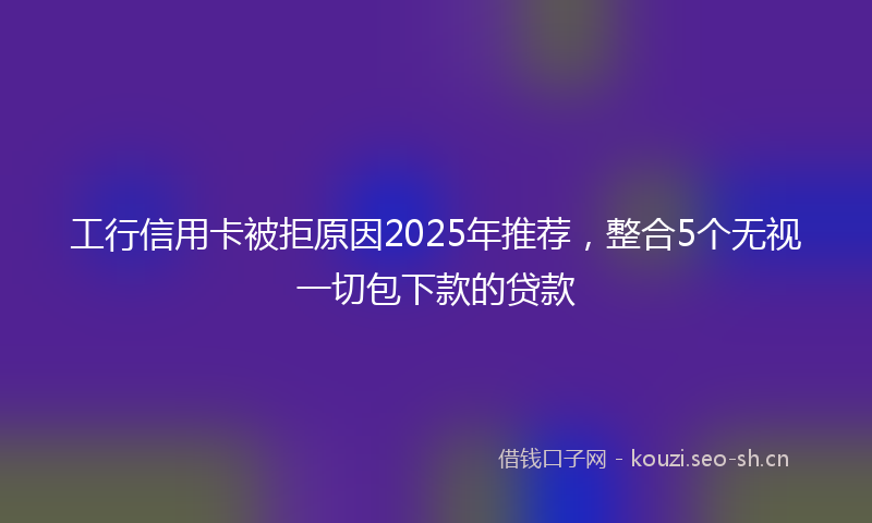 工行信用卡被拒原因2025年推荐，整合5个无视一切包下款的贷款