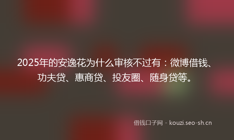 2025年的安逸花为什么审核不过有：微博借钱、功夫贷、惠商贷、投友圈、随身贷等。