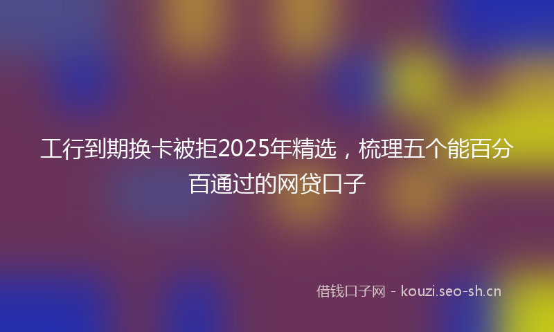 工行到期换卡被拒2025年精选，梳理五个能百分百通过的网贷口子