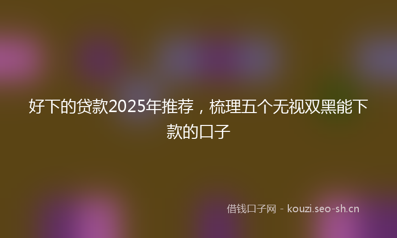 好下的贷款2025年推荐，梳理五个无视双黑能下款的口子