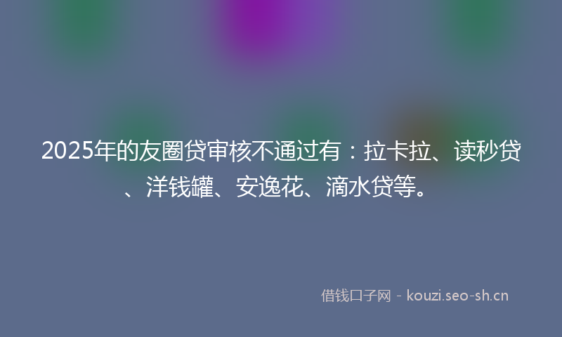 2025年的友圈贷审核不通过有：拉卡拉、读秒贷、洋钱罐、安逸花、滴水贷等。