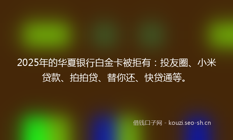 2025年的华夏银行白金卡被拒有：投友圈、小米贷款、拍拍贷、替你还、快贷通等。