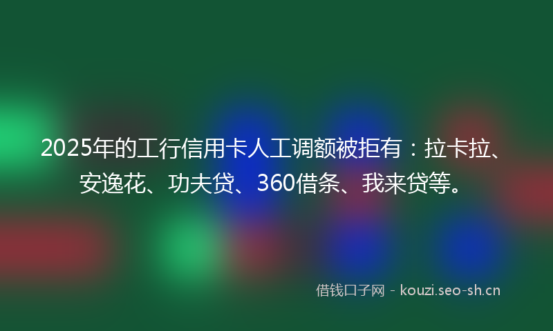 2025年的工行信用卡人工调额被拒有：拉卡拉、安逸花、功夫贷、360借条、我来贷等。