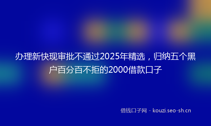 办理新快现审批不通过2025年精选,归纳五个黑户百分百不拒的2000借款口子