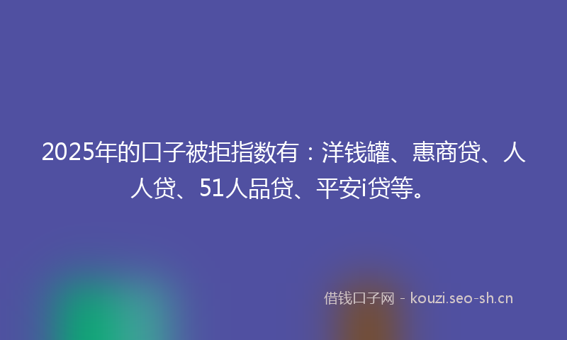 2025年的口子被拒指数有：洋钱罐、惠商贷、人人贷、51人品贷、平安i贷等。