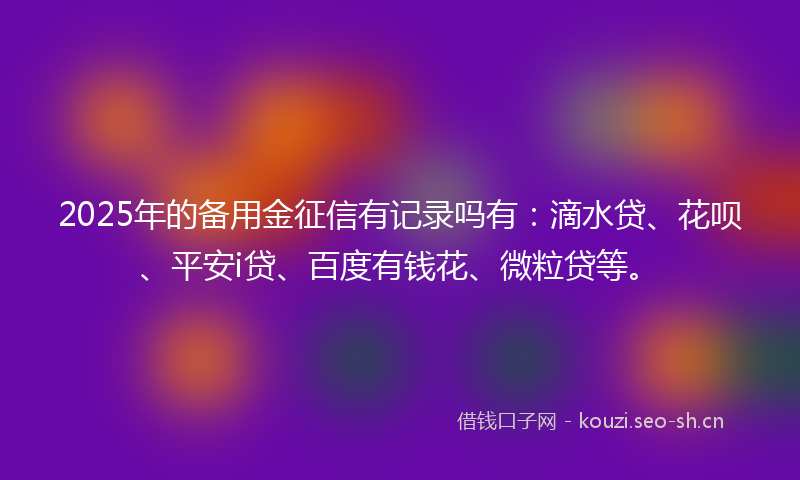 2025年的备用金征信有记录吗有：滴水贷、花呗、平安i贷、百度有钱花、微粒贷等。