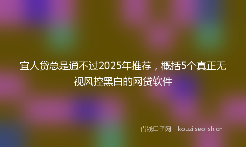 宜人贷总是通不过2025年推荐，概括5个真正无视风控黑白的网贷软件