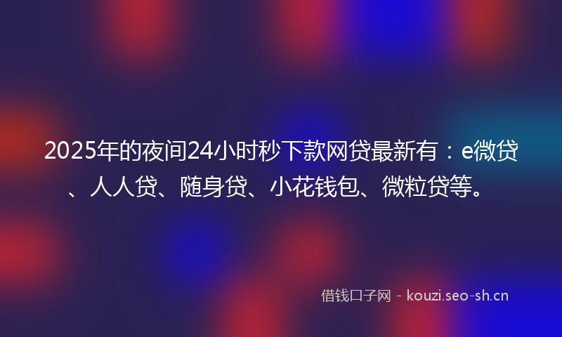 2025年的夜间24小时秒下款网贷最新有：e微贷、人人贷、随身贷、小花钱包、微粒贷等。