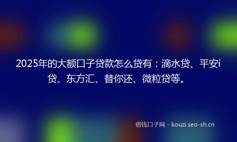 2025年的大额口子贷款怎么贷有：滴水贷、平安i贷、东方汇、替你还、微粒贷等。