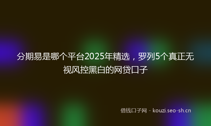 分期易是哪个平台2025年精选，罗列5个真正无视风控黑白的网贷口子