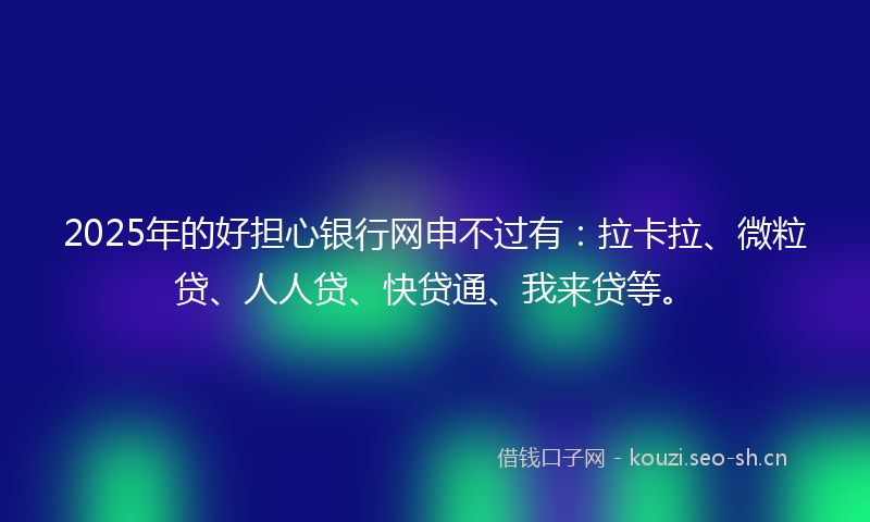 2025年的好担心银行网申不过有：拉卡拉、微粒贷、人人贷、快贷通、我来贷等。
