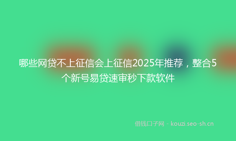 哪些网贷不上征信会上征信2025年推荐，整合5个新号易贷速审秒下款软件