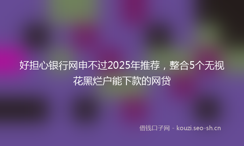 好担心银行网申不过2025年推荐，整合5个无视花黑烂户能下款的网贷